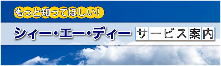 もっと知りたい！シィー・エー・ディー　サービス案内